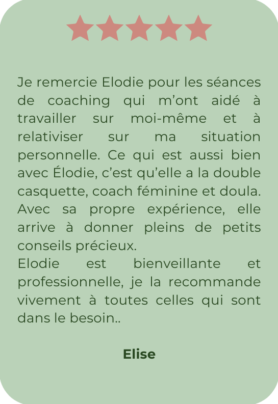 Je remercie Elodie pour les séances de coaching qui m’ont aidé à travailler sur moi-même et à relativiser sur ma situation personnelle. Ce qui est aussi bien avec Élodie, c’est qu’elle a la double casquette, coach féminine et doula. Avec sa propre expérience, elle arrive à donner pleins de petits conseils précieux. Elodie est bienveillante et professionnelle, je la recommande vivement à toutes celles qui sont dans le besoin.