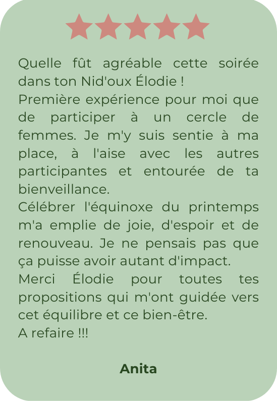 Quelle fût agréable cette soirée dans ton Nid'oux Élodie ! Première expérience pour moi que de participer à un cercle de femmes. Je m'y suis sentie à ma place, à l'aise avec les autres participantes et entourée de ta bienveillance. Célébrer l'équinoxe du printemps m'a emplie de joie, d'espoir et de renouveau. Je ne pensais pas que ça puisse avoir autant d'impact. Merci Élodie pour toutes tes propositions qui m'ont guidée vers cet équilibre et ce bien-être. A refaire !!!