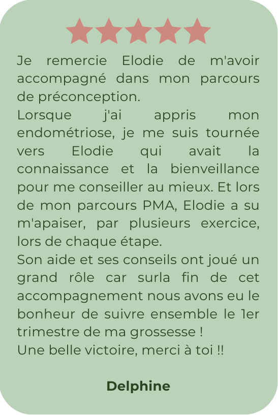 Je remercie Elodie de m'avoir accompagné dans mon parcours de préconception. Lorsque j'ai appris mon endométriose, je me suis tournée vers Elodie qui avait la connaissance et la bienveillance pour me conseiller au mieux. Et lors de mon parcours PMA, Elodie a su m'apaiser, par plusieurs exercice, lors de chaque étape. Son aide et ses conseils ont joué un grand rôle car surla fin de cet accompagnement nous avons eu le bonheur de suivre ensemble le 1er trimestre de ma grossesse ! Une belle victoire, merci à toi !!